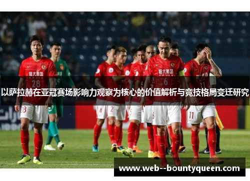 以萨拉赫在亚冠赛场影响力观察为核心的价值解析与竞技格局变迁研究 以萨拉赫在亚冠赛场影响力观察为核心的价值解析与竞技格局变迁研究