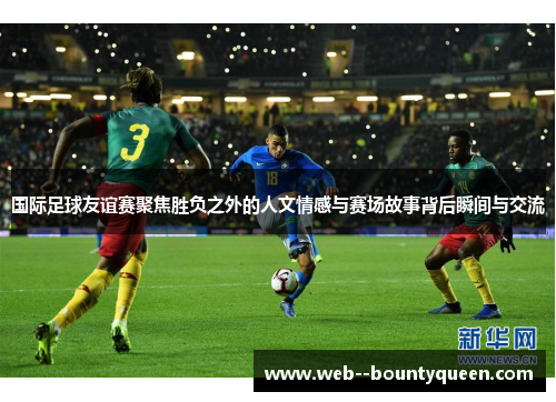 国际足球友谊赛聚焦胜负之外的人文情感与赛场故事背后瞬间与交流 国际足球友谊赛聚焦胜负之外的人文情感与赛场故事背后瞬间与交流