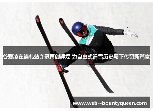 谷爱凌在崇礼站夺冠再创辉煌 为自由式滑雪历史写下传奇新篇章