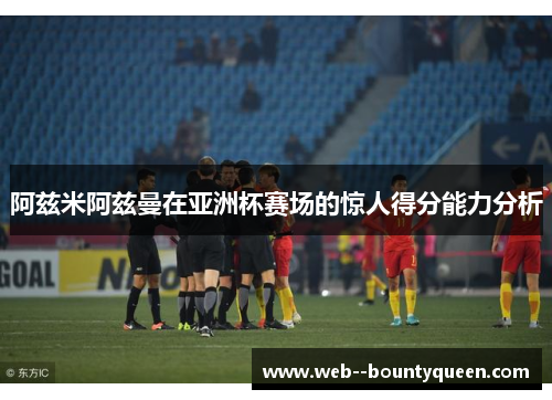 阿兹米阿兹曼在亚洲杯赛场的惊人得分能力分析