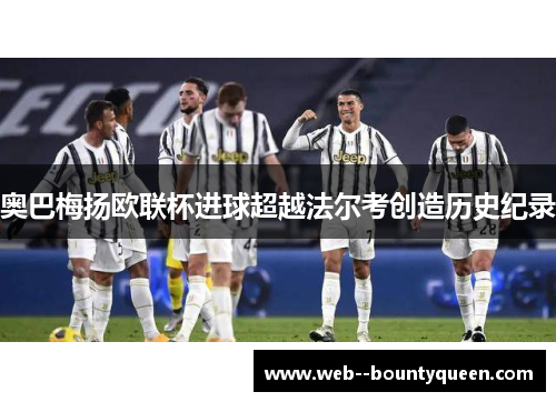 奥巴梅扬欧联杯进球超越法尔考创造历史纪录 奥巴梅扬欧联杯进球超越法尔考创造历史纪录