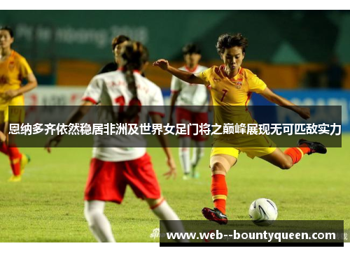 恩纳多齐依然稳居非洲及世界女足门将之巅峰展现无可匹敌实力 恩纳多齐依然稳居非洲及世界女足门将之巅峰展现无可匹敌实力