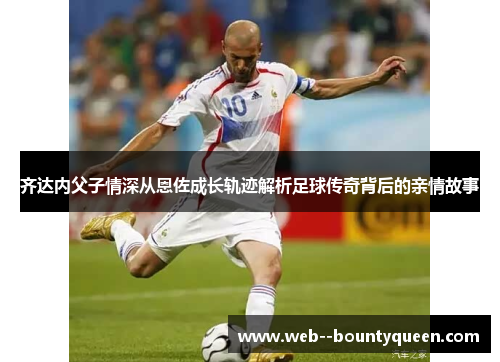 齐达内父子情深从恩佐成长轨迹解析足球传奇背后的亲情故事