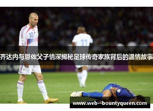 齐达内与恩佐父子情深揭秘足球传奇家族背后的温情故事