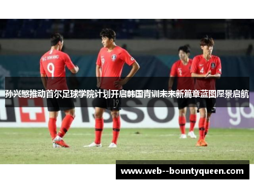 孙兴慜推动首尔足球学院计划开启韩国青训未来新篇章蓝图愿景启航
